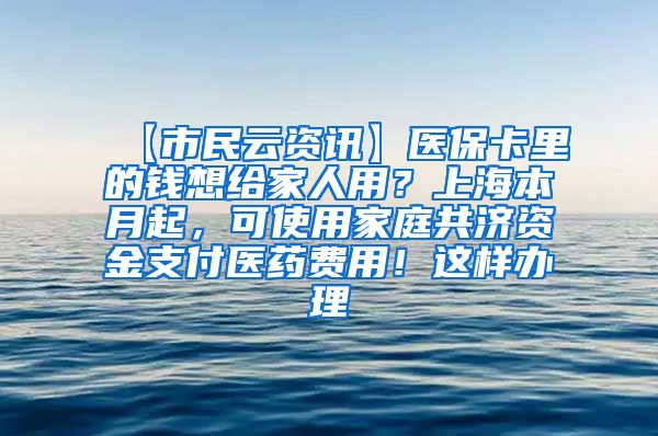 【市民云资讯】医保卡里的钱想给家人用？上海本月起，可使用家庭共济资金支付医药费用！这样办理→