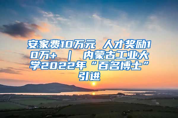 安家费10万元 人才奖励10万+ ｜ 内蒙古工业大学2022年“百名博士”引进