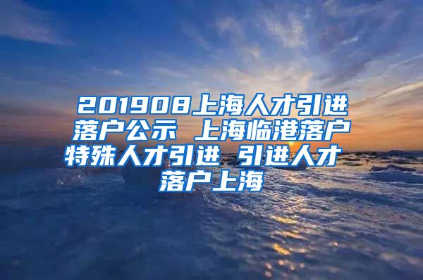 201908上海人才引进落户公示 上海临港落户特殊人才引进 引进人才 落户上海