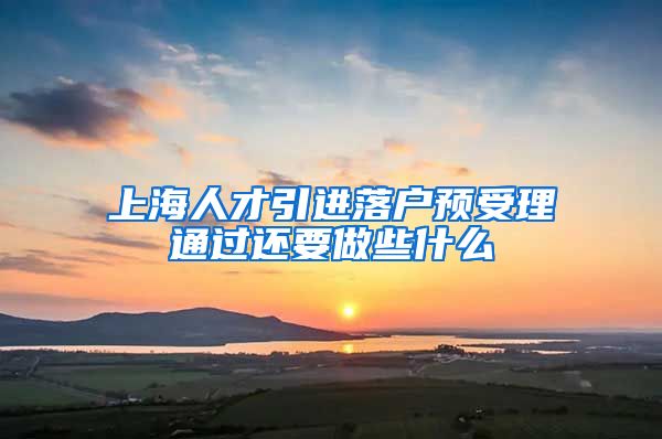 上海人才引进落户预受理通过还要做些什么