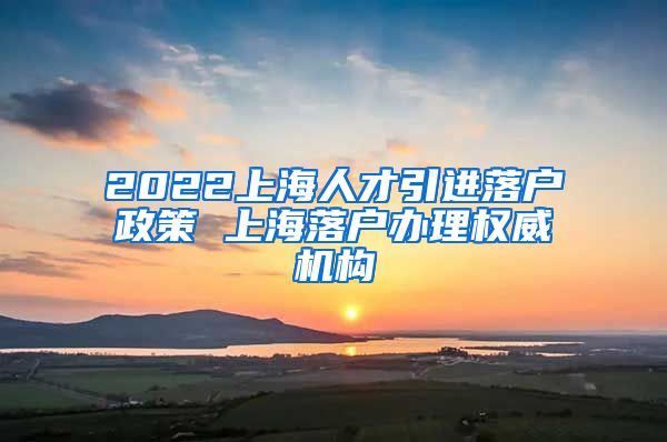 2022上海人才引进落户政策 上海落户办理权威机构