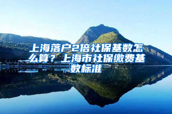 上海落户2倍社保基数怎么算？上海市社保缴费基数标准