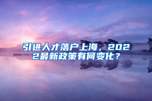 引进人才落户上海，2022最新政策有何变化？