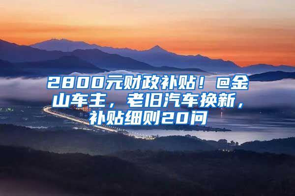 2800元财政补贴！@金山车主，老旧汽车换新，补贴细则20问→