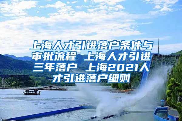 上海人才引进落户条件与审批流程 上海人才引进三年落户 上海2021人才引进落户细则