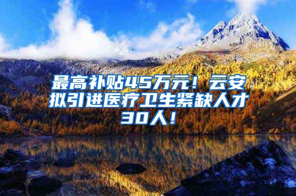 最高补贴45万元！云安拟引进医疗卫生紧缺人才30人！