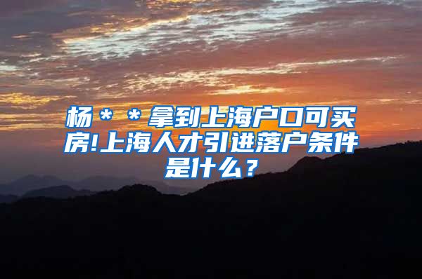 杨＊＊拿到上海户口可买房!上海人才引进落户条件是什么？