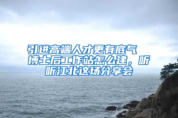 引进高端人才更有底气  博士后工作站怎么建，听听江北这场分享会