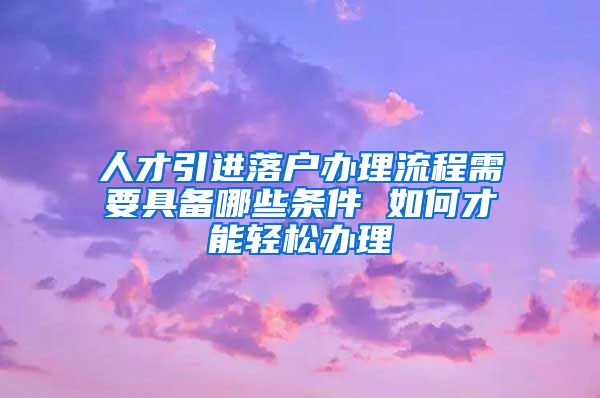 人才引进落户办理流程需要具备哪些条件 如何才能轻松办理