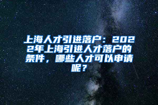 上海人才引进落户：2022年上海引进人才落户的条件，哪些人才可以申请呢？