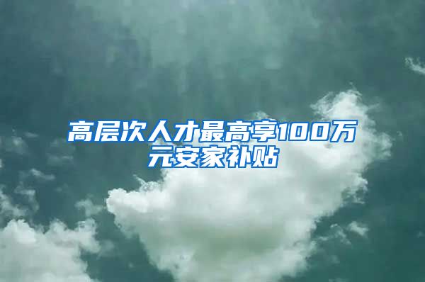 高层次人才最高享100万元安家补贴