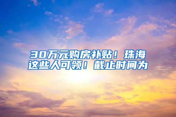 30万元购房补贴！珠海这些人可领！截止时间为→