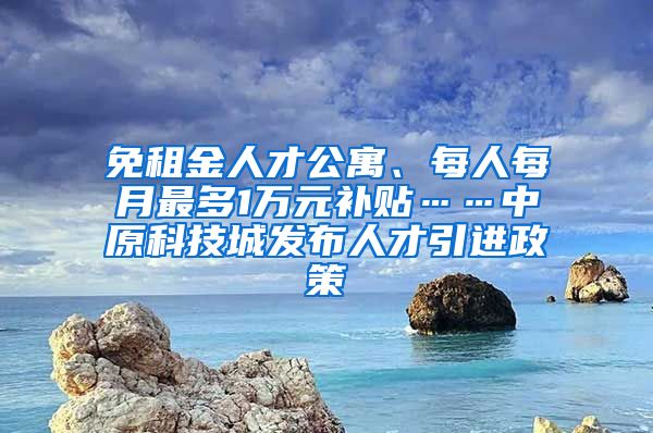 免租金人才公寓、每人每月最多1万元补贴……中原科技城发布人才引进政策