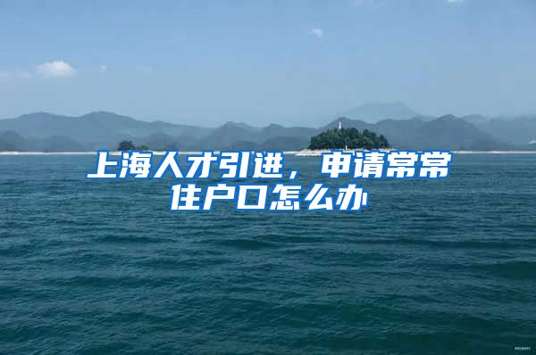 上海人才引进，申请常常住户口怎么办