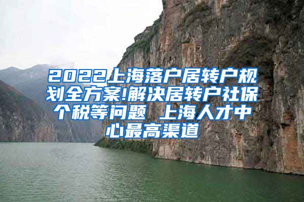 2022上海落户居转户规划全方案!解决居转户社保个税等问题 上海人才中心最高渠道