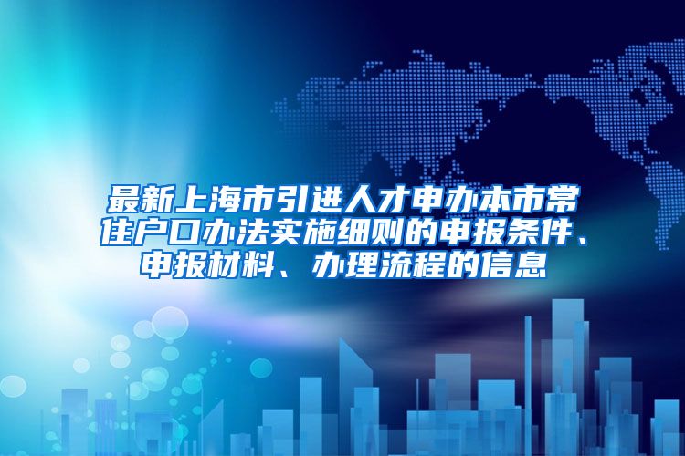 最新上海市引进人才申办本市常住户口办法实施细则的申报条件、申报材料、办理流程的信息