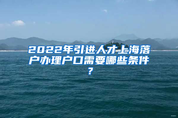 2022年引进人才上海落户办理户口需要哪些条件？