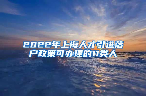 2022年上海人才引进落户政策可办理的11类人