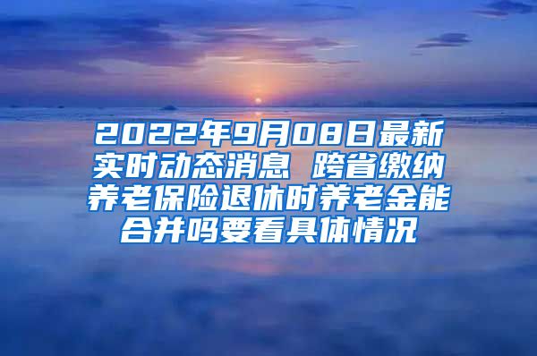 2022年9月08日最新实时动态消息 跨省缴纳养老保险退休时养老金能合并吗要看具体情况