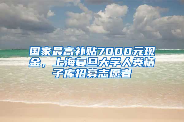 国家最高补贴7000元现金，上海复旦大学人类精子库招募志愿者