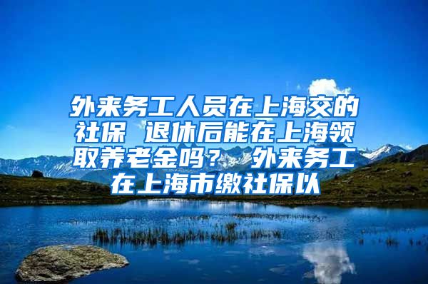 外来务工人员在上海交的社保 退休后能在上海领取养老金吗？ 外来务工在上海市缴社保以