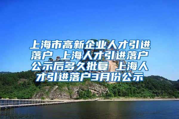 上海市高新企业人才引进落户 上海人才引进落户公示后多久批复 上海人才引进落户3月份公示