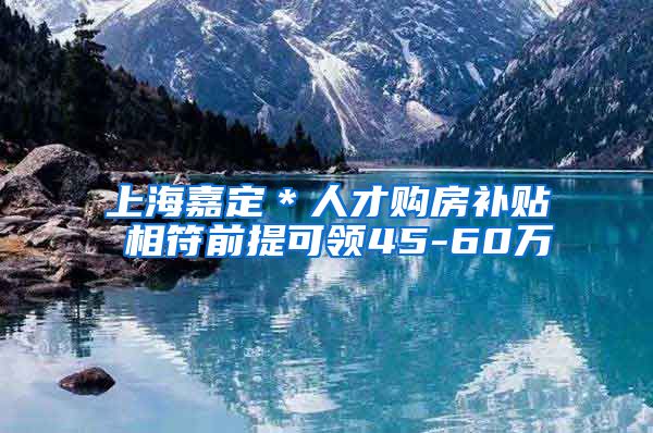 上海嘉定＊人才购房补贴 相符前提可领45-60万