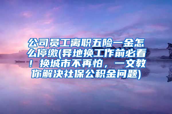 公司员工离职五险一金怎么停缴(异地换工作前必看！换城市不再怕，一文教你解决社保公积金问题)