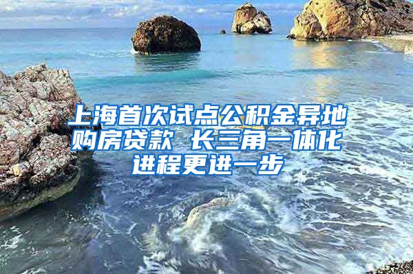 上海首次试点公积金异地购房贷款 长三角一体化进程更进一步