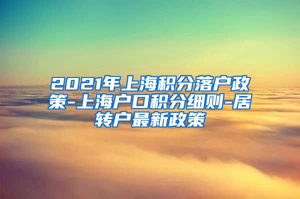 2021年上海积分落户政策-上海户口积分细则-居转户最新政策