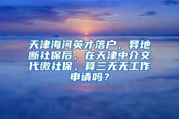 天津海河英才落户，异地断社保后，在天津中介交代缴社保，算三无无工作申请吗？