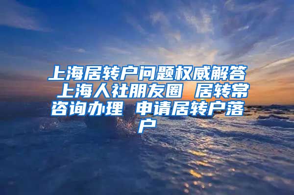 上海居转户问题权威解答 上海人社朋友圈 居转常咨询办理 申请居转户落户