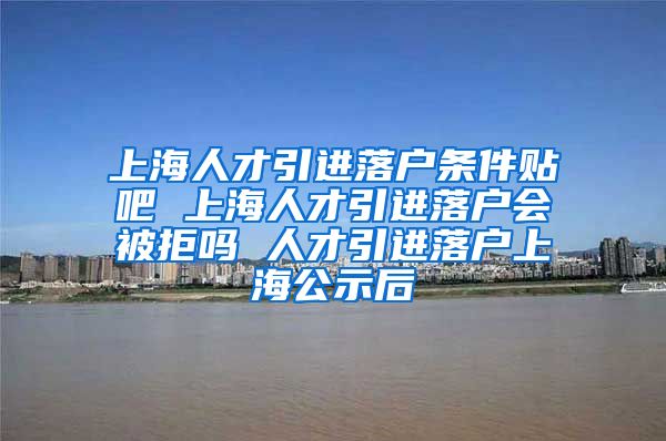 上海人才引进落户条件贴吧 上海人才引进落户会被拒吗 人才引进落户上海公示后