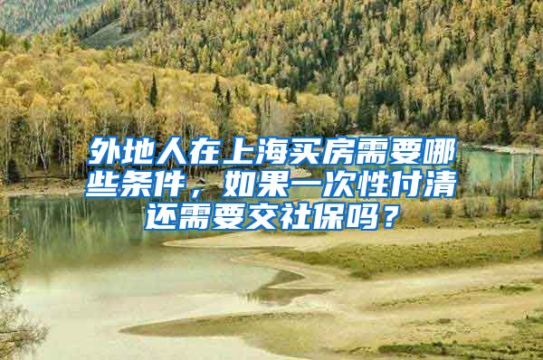 外地人在上海买房需要哪些条件，如果一次性付清还需要交社保吗？