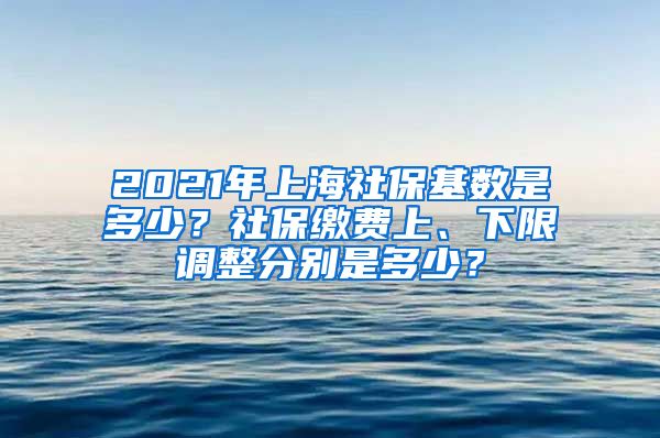 2021年上海社保基数是多少？社保缴费上、下限调整分别是多少？