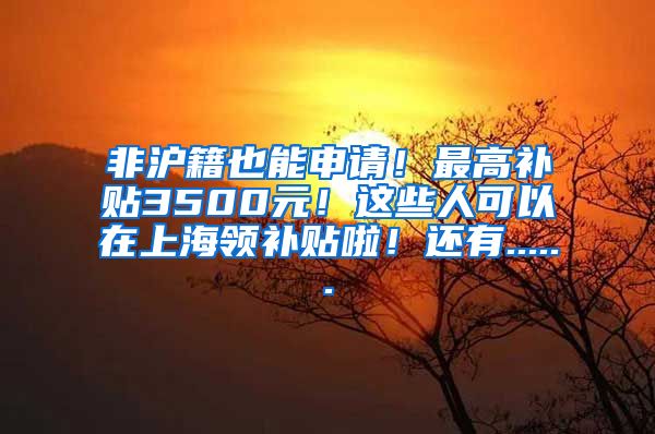 非沪籍也能申请！最高补贴3500元！这些人可以在上海领补贴啦！还有......