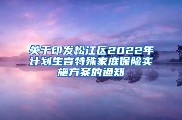 关于印发松江区2022年计划生育特殊家庭保险实施方案的通知