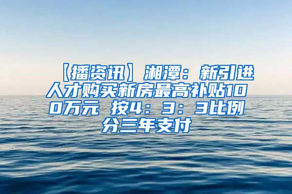 【播资讯】湘潭：新引进人才购买新房最高补贴100万元 按4：3：3比例分三年支付