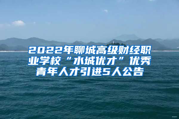 2022年聊城高级财经职业学校“水城优才”优秀青年人才引进5人公告