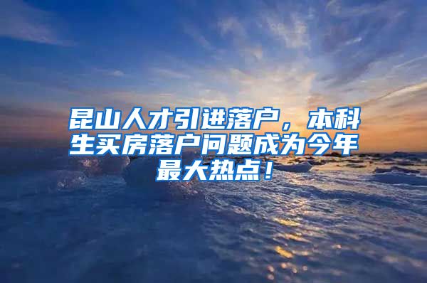 昆山人才引进落户，本科生买房落户问题成为今年最大热点！