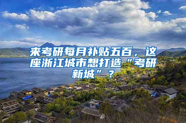 来考研每月补贴五百，这座浙江城市想打造“考研新城”？