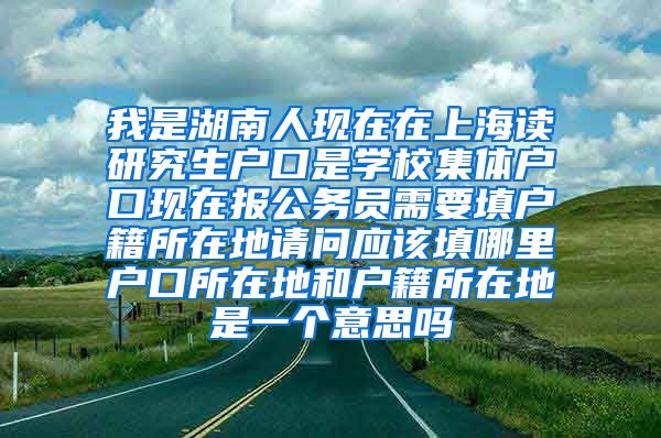 我是湖南人现在在上海读研究生户口是学校集体户口现在报公务员需要填户籍所在地请问应该填哪里户口所在地和户籍所在地是一个意思吗