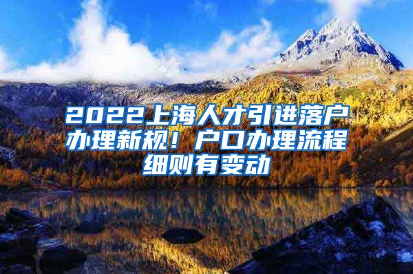 2022上海人才引进落户办理新规！户口办理流程细则有变动