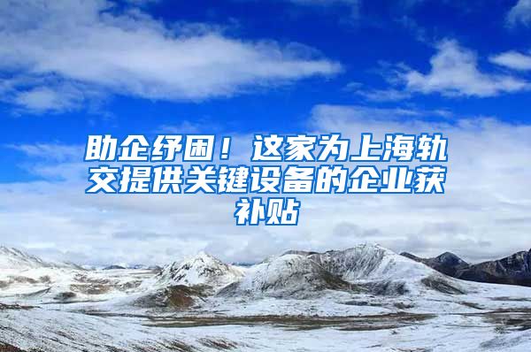 助企纾困！这家为上海轨交提供关键设备的企业获补贴