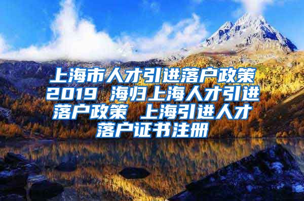 上海市人才引进落户政策2019 海归上海人才引进落户政策 上海引进人才落户证书注册