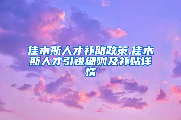 佳木斯人才补助政策,佳木斯人才引进细则及补贴详情