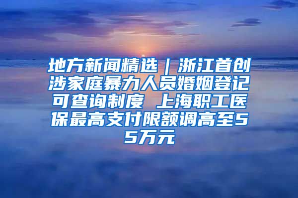 地方新闻精选｜浙江首创涉家庭暴力人员婚姻登记可查询制度 上海职工医保最高支付限额调高至55万元