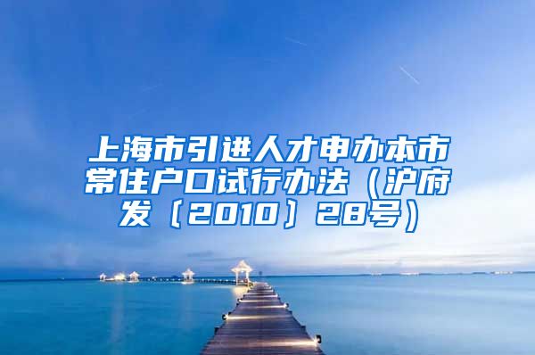 上海市引进人才申办本市常住户口试行办法（沪府发〔2010〕28号）