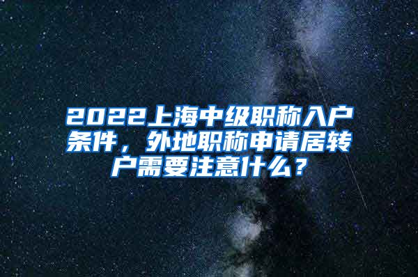 2022上海中级职称入户条件，外地职称申请居转户需要注意什么？