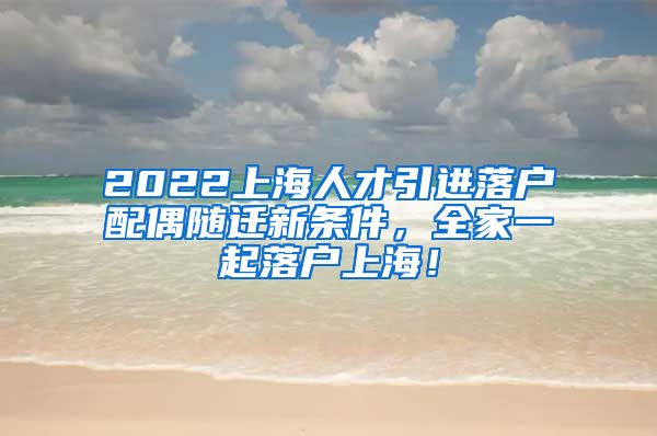 2022上海人才引进落户配偶随迁新条件，全家一起落户上海！